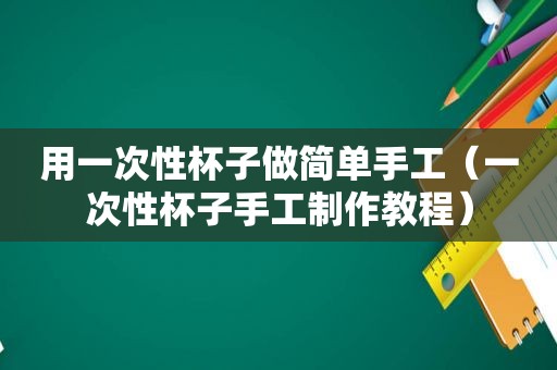 用一次性杯子做简单手工（一次性杯子手工制作教程）
