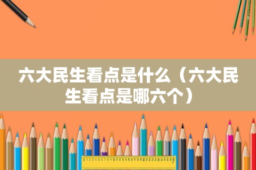 六大民生看点是什么（六大民生看点是哪六个）