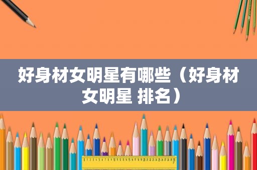 好身材女明星有哪些（好身材 女明星 排名）