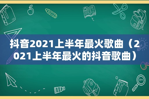 抖音2021上半年最火歌曲（2021上半年最火的抖音歌曲）