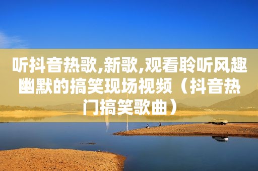 听抖音热歌,新歌,观看聆听风趣幽默的搞笑现场视频（抖音热门搞笑歌曲）