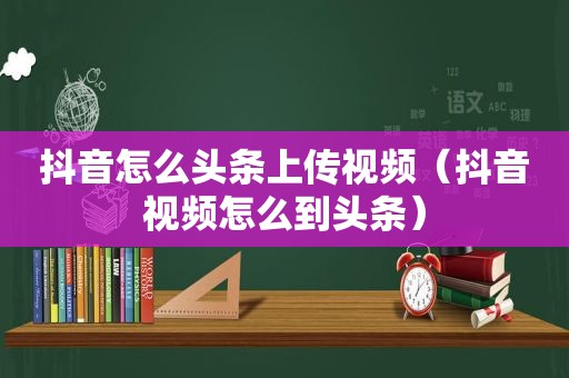 抖音怎么头条上传视频（抖音视频怎么到头条）