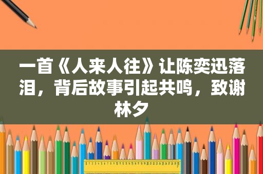 一首《人来人往》让陈奕迅落泪，背后故事引起共鸣，致谢林夕