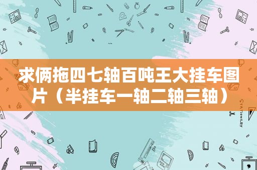 求俩拖四七轴百吨王大挂车图片（半挂车一轴二轴三轴）