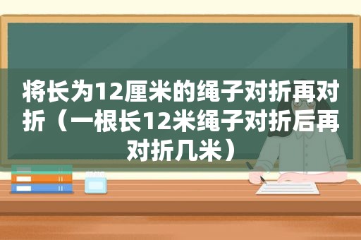 将长为12厘米的绳子对折再对折（一根长12米绳子对折后再对折几米）