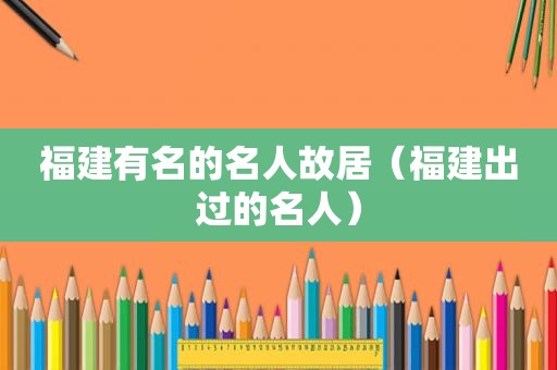 福建有名的名人故居（福建出过的名人）