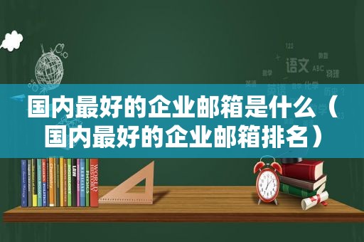国内最好的企业邮箱是什么（国内最好的企业邮箱排名）