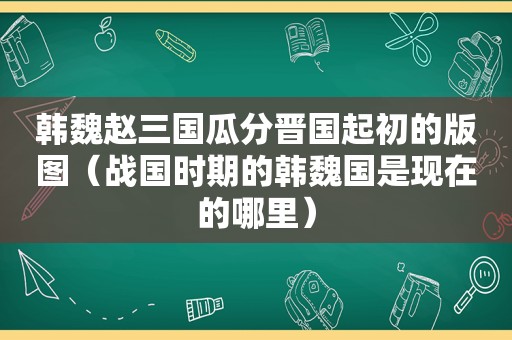 韩魏赵三国瓜分晋国起初的版图（战国时期的韩魏国是现在的哪里）
