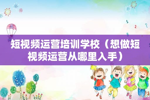 短视频运营培训学校（想做短视频运营从哪里入手）