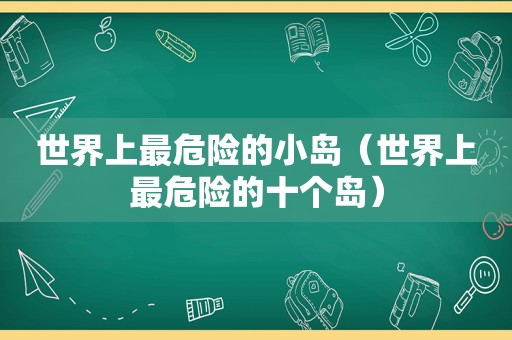 世界上最危险的小岛（世界上最危险的十个岛）