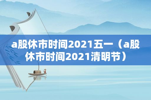 a股休市时间2021五一（a股休市时间2021清明节）
