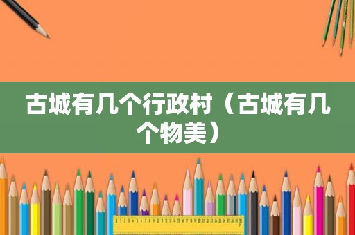 古城有几个行政村（古城有几个物美）