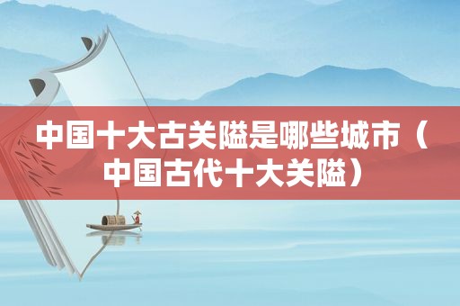 中国十大古关隘是哪些城市（中国古代十大关隘）