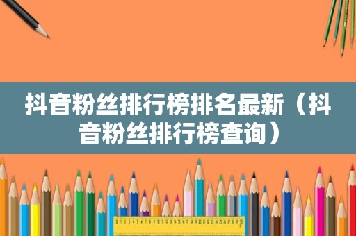 抖音粉丝排行榜排名最新（抖音粉丝排行榜查询）