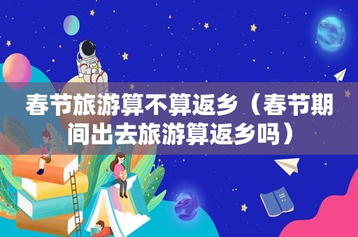 春节旅游算不算返乡（春节期间出去旅游算返乡吗）