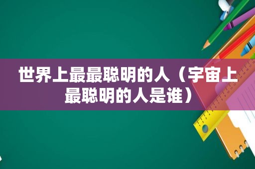 世界上最最聪明的人（宇宙上最聪明的人是谁）