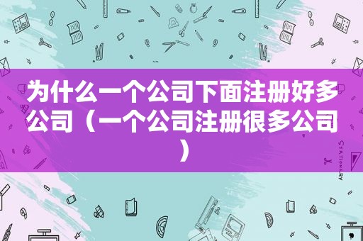 为什么一个公司下面注册好多公司（一个公司注册很多公司）
