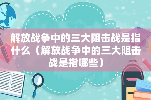 解放战争中的三大阻击战是指什么（解放战争中的三大阻击战是指哪些）