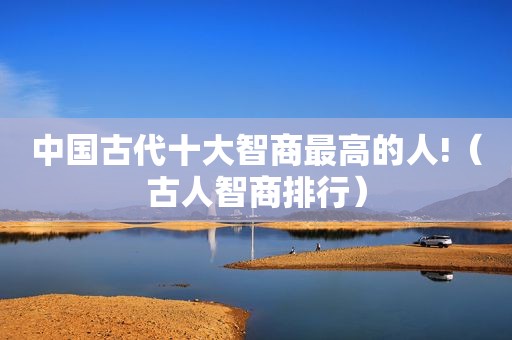 中国古代十大智商最高的人!（古人智商排行）