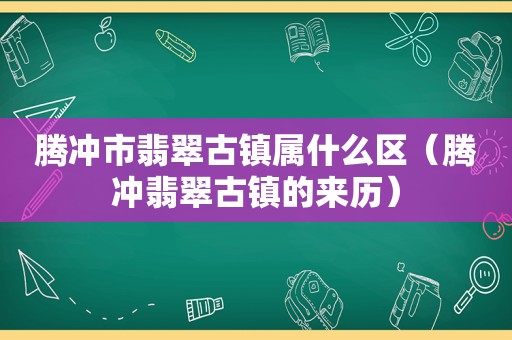 腾冲市翡翠古镇属什么区（腾冲翡翠古镇的来历）