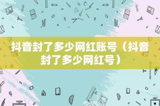 抖音封了多少网红账号（抖音封了多少网红号）