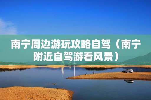 南宁周边游玩攻略自驾（南宁附近自驾游看风景）