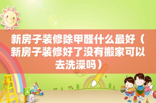 新房子装修除甲醛什么最好（新房子装修好了没有搬家可以去洗澡吗）