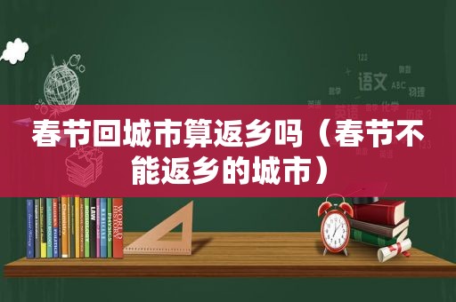 春节回城市算返乡吗（春节不能返乡的城市）