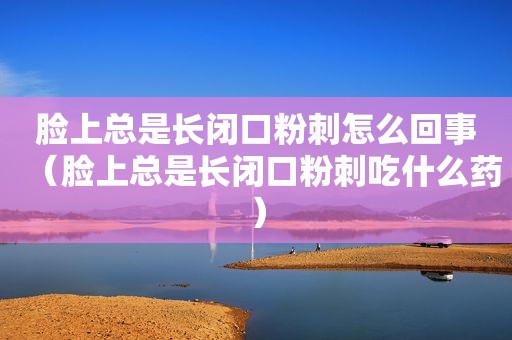 脸上总是长闭口粉刺怎么回事（脸上总是长闭口粉刺吃什么药）