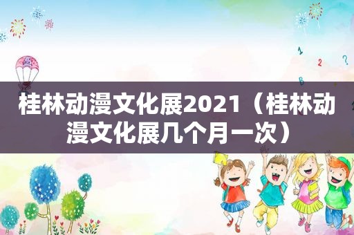 桂林动漫文化展2021（桂林动漫文化展几个月一次）