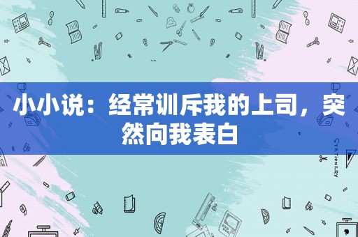 小小说：经常训斥我的上司，突然向我表白