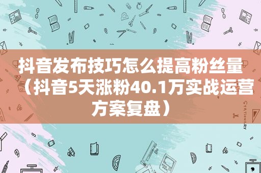 抖音发布技巧怎么提高粉丝量（抖音5天涨粉40.1万实战运营方案复盘）