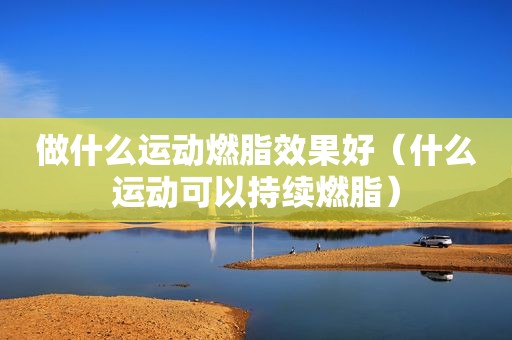 做什么运动燃脂效果好（什么运动可以持续燃脂）