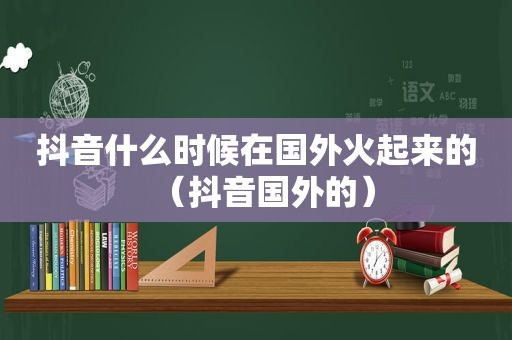 抖音什么时候在国外火起来的（抖音国外的）