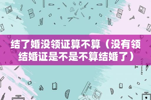 结了婚没领证算不算（没有领结婚证是不是不算结婚了）