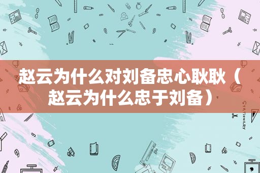 赵云为什么对刘备忠心耿耿（赵云为什么忠于刘备）