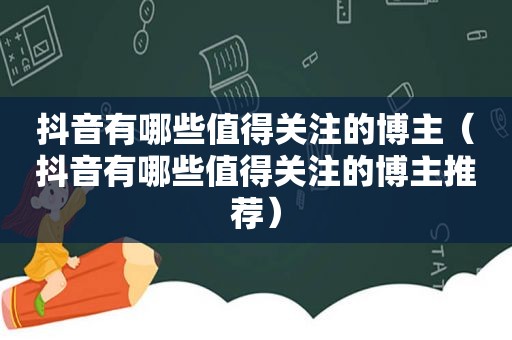 抖音有哪些值得关注的博主（抖音有哪些值得关注的博主推荐）