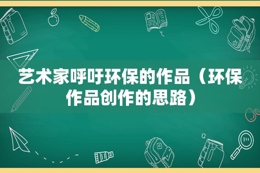 艺术家呼吁环保的作品（环保作品创作的思路）