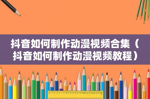 抖音如何制作动漫视频合集（抖音如何制作动漫视频教程）