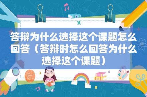 答辩为什么选择这个课题怎么回答（答辩时怎么回答为什么选择这个课题）