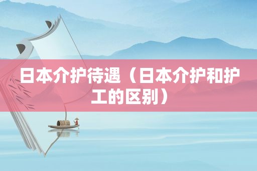 日本介护待遇（日本介护和护工的区别）