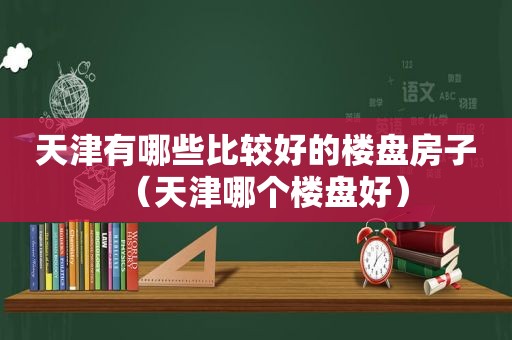 天津有哪些比较好的楼盘房子（天津哪个楼盘好）