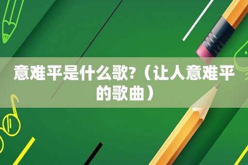 意难平是什么歌?（让人意难平的歌曲）