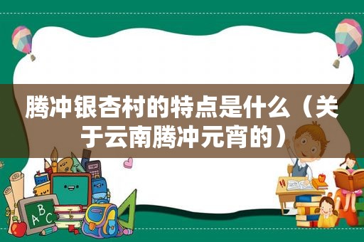 腾冲银杏村的特点是什么（关于云南腾冲元宵的）