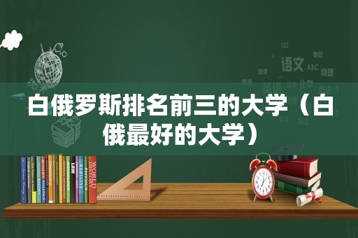 白俄罗斯排名前三的大学（白俄最好的大学）