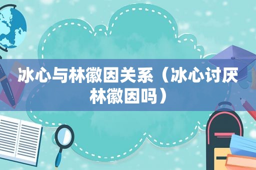 冰心与林徽因关系（冰心讨厌林徽因吗）