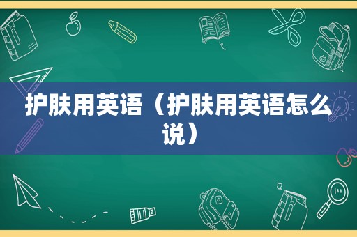 护肤用英语（护肤用英语怎么说）