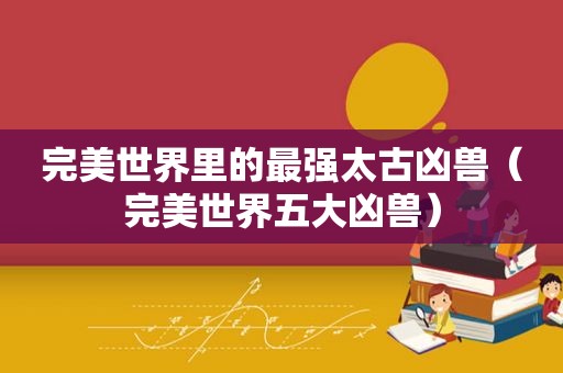 完美世界里的最强太古凶兽（完美世界五大凶兽）