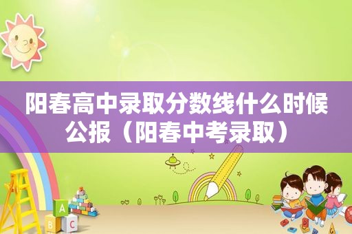 阳春高中录取分数线什么时候公报（阳春中考录取）