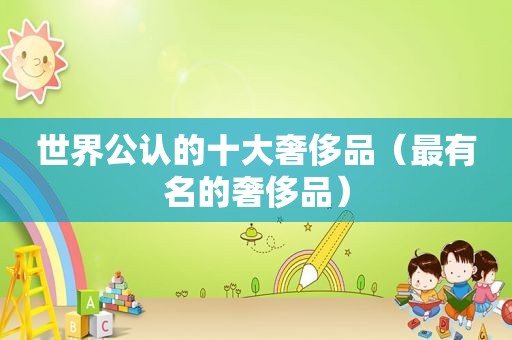 世界公认的十大奢侈品（最有名的奢侈品）